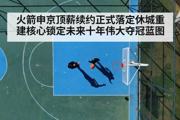 火箭申京顶薪续约正式落定休城重建核心锁定未来十年伟大夺冠蓝图