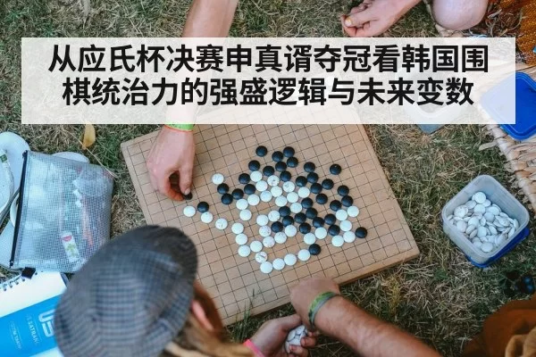 从应氏杯决赛申真谞夺冠看韩国围棋统治力的强盛逻辑与未来变数