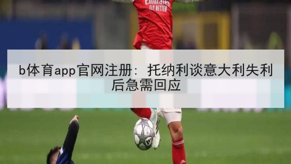b体育app官网注册: 托纳利谈意大利失利后急需回应 b体育app官网注册: 托纳利谈意大利失利后急需回应